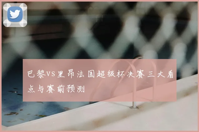 巴黎vs里昂法国超级杯决赛三大看点与赛前预测