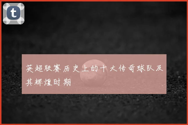 英超联赛历史上的十大传奇球队及其辉煌时期
