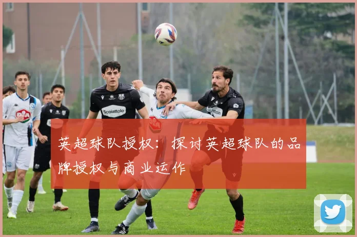 英超球队授权：探讨英超球队的品牌授权与商业运作