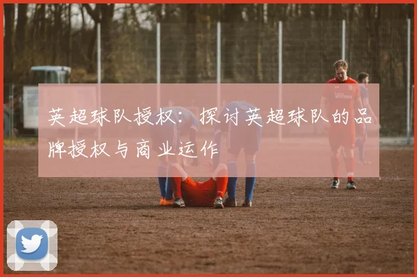 英超球队授权：探讨英超球队的品牌授权与商业运作